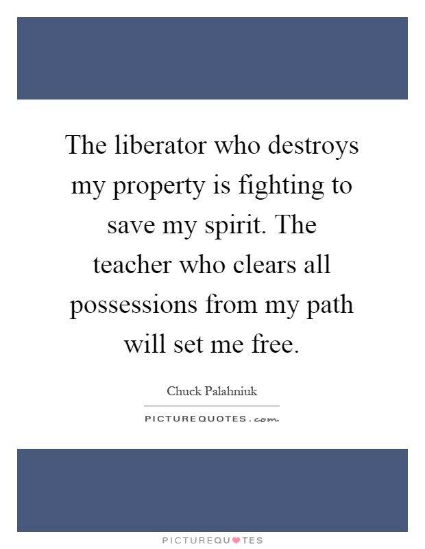 The liberator who destroys my property is fighting to save my spirit. The teacher who clears all possessions from my path will set me free Picture Quote #1