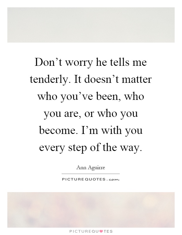 Don't worry he tells me tenderly. It doesn't matter who you've been, who you are, or who you become. I'm with you every step of the way Picture Quote #1