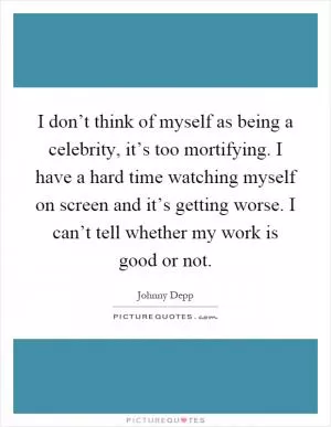 I don’t think of myself as being a celebrity, it’s too mortifying. I have a hard time watching myself on screen and it’s getting worse. I can’t tell whether my work is good or not Picture Quote #1