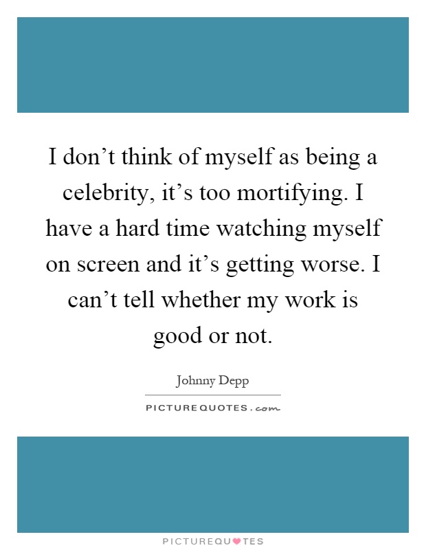 I don't think of myself as being a celebrity, it's too mortifying. I have a hard time watching myself on screen and it's getting worse. I can't tell whether my work is good or not Picture Quote #1