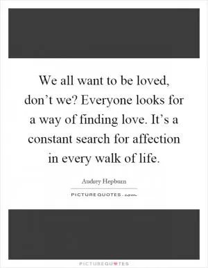 We all want to be loved, don’t we? Everyone looks for a way of finding love. It’s a constant search for affection in every walk of life Picture Quote #1