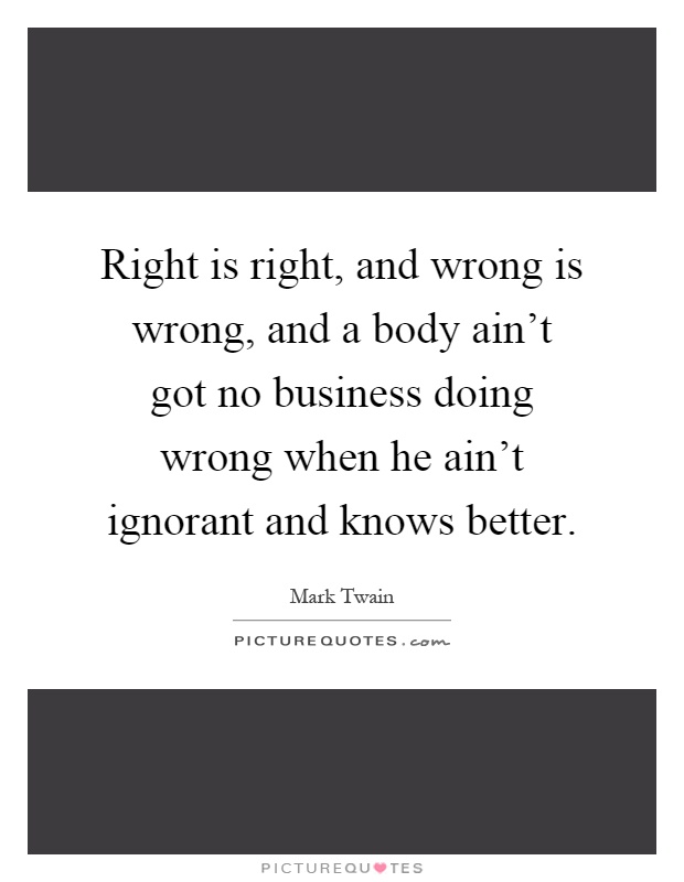 Right is right, and wrong is wrong, and a body ain't got no business doing wrong when he ain't ignorant and knows better Picture Quote #1