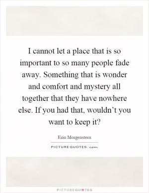 I cannot let a place that is so important to so many people fade away. Something that is wonder and comfort and mystery all together that they have nowhere else. If you had that, wouldn’t you want to keep it? Picture Quote #1