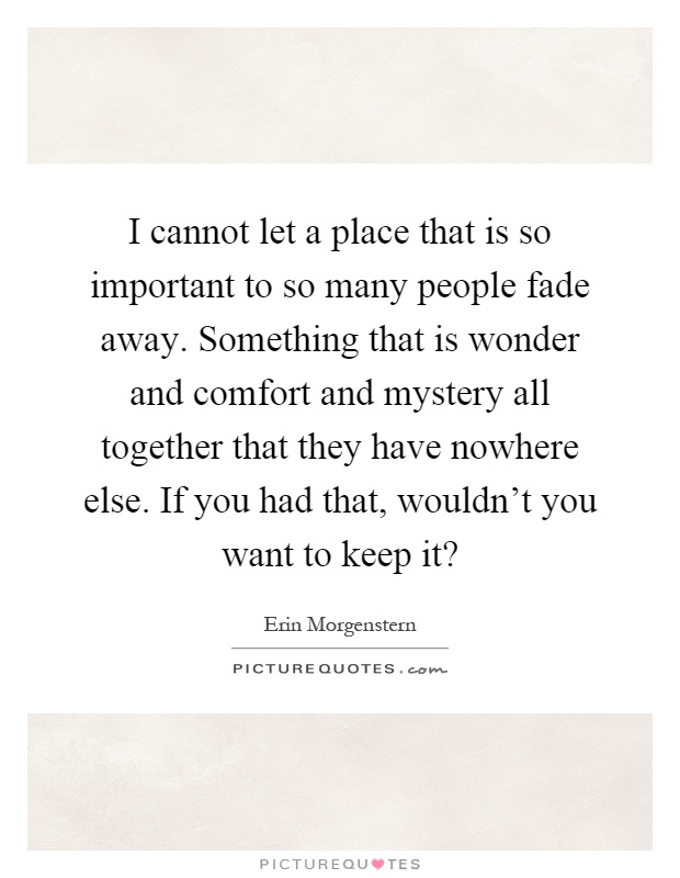 I cannot let a place that is so important to so many people fade away. Something that is wonder and comfort and mystery all together that they have nowhere else. If you had that, wouldn't you want to keep it? Picture Quote #1