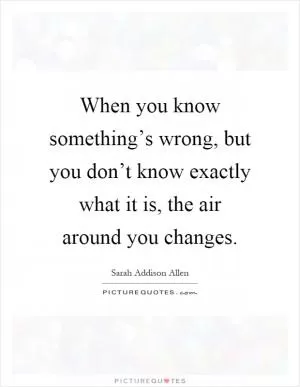 When you know something’s wrong, but you don’t know exactly what it is, the air around you changes Picture Quote #1