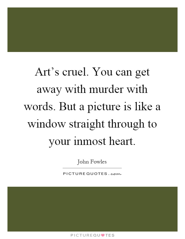 Art's cruel. You can get away with murder with words. But a picture is like a window straight through to your inmost heart Picture Quote #1
