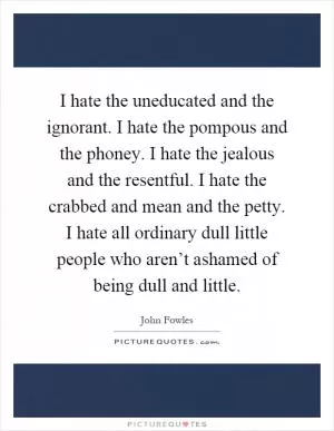 I hate the uneducated and the ignorant. I hate the pompous and the phoney. I hate the jealous and the resentful. I hate the crabbed and mean and the petty. I hate all ordinary dull little people who aren’t ashamed of being dull and little Picture Quote #1