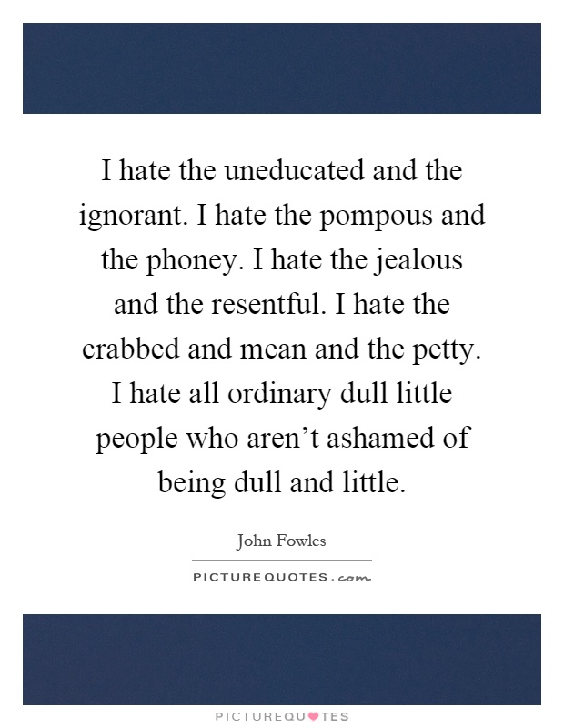 I hate the uneducated and the ignorant. I hate the pompous and the phoney. I hate the jealous and the resentful. I hate the crabbed and mean and the petty. I hate all ordinary dull little people who aren't ashamed of being dull and little Picture Quote #1