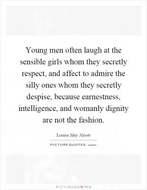 Young men often laugh at the sensible girls whom they secretly respect, and affect to admire the silly ones whom they secretly despise, because earnestness, intelligence, and womanly dignity are not the fashion Picture Quote #1