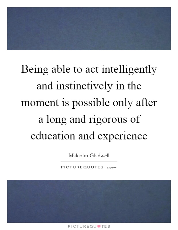 Being able to act intelligently and instinctively in the moment is possible only after a long and rigorous of education and experience Picture Quote #1