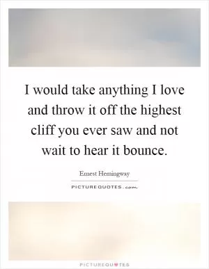 I would take anything I love and throw it off the highest cliff you ever saw and not wait to hear it bounce Picture Quote #1