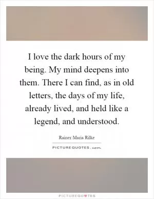 I love the dark hours of my being. My mind deepens into them. There I can find, as in old letters, the days of my life, already lived, and held like a legend, and understood Picture Quote #1