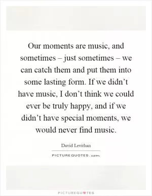 Our moments are music, and sometimes – just sometimes – we can catch them and put them into some lasting form. If we didn’t have music, I don’t think we could ever be truly happy, and if we didn’t have special moments, we would never find music Picture Quote #1