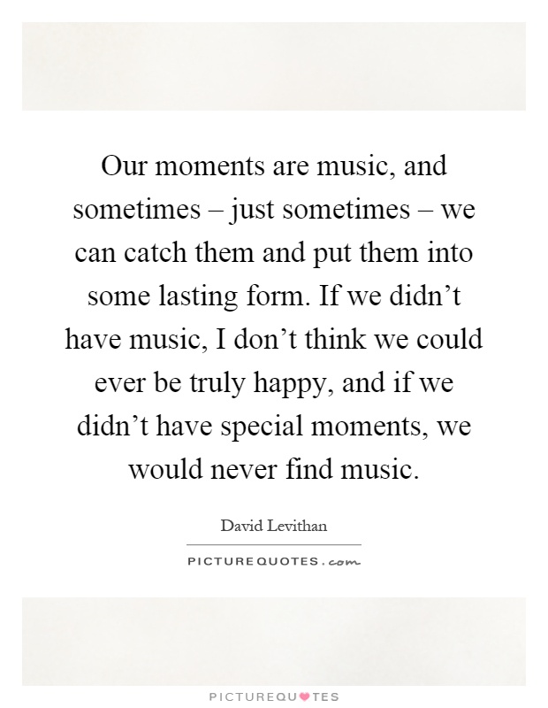 Our moments are music, and sometimes – just sometimes – we can catch them and put them into some lasting form. If we didn't have music, I don't think we could ever be truly happy, and if we didn't have special moments, we would never find music Picture Quote #1