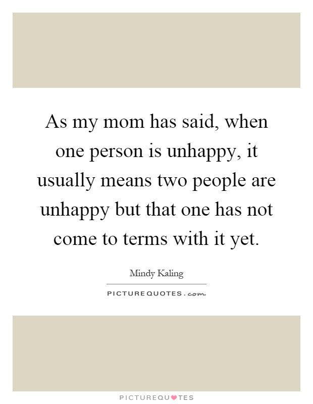 As my mom has said, when one person is unhappy, it usually means two people are unhappy but that one has not come to terms with it yet Picture Quote #1