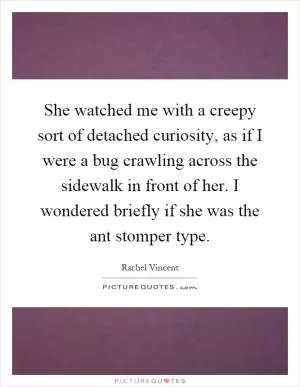 She watched me with a creepy sort of detached curiosity, as if I were a bug crawling across the sidewalk in front of her. I wondered briefly if she was the ant stomper type Picture Quote #1