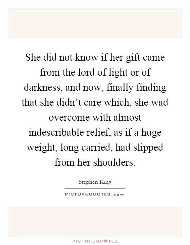 She did not know if her gift came from the lord of light or of darkness, and now, finally finding that she didn't care which, she wad overcome with almost indescribable relief, as if a huge weight, long carried, had slipped from her shoulders Picture Quote #1