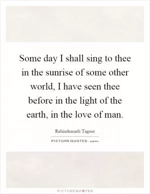 Some day I shall sing to thee in the sunrise of some other world, I have seen thee before in the light of the earth, in the love of man Picture Quote #1