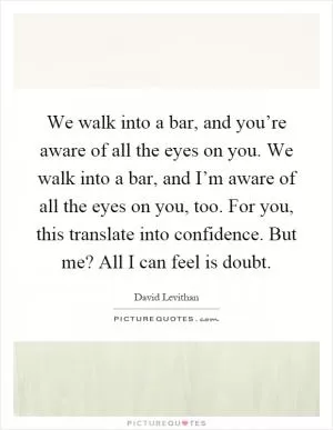 We walk into a bar, and you’re aware of all the eyes on you. We walk into a bar, and I’m aware of all the eyes on you, too. For you, this translate into confidence. But me? All I can feel is doubt Picture Quote #1