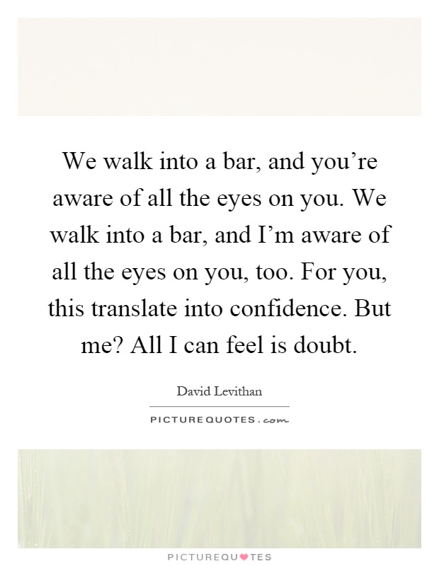 We walk into a bar, and you're aware of all the eyes on you. We walk into a bar, and I'm aware of all the eyes on you, too. For you, this translate into confidence. But me? All I can feel is doubt Picture Quote #1