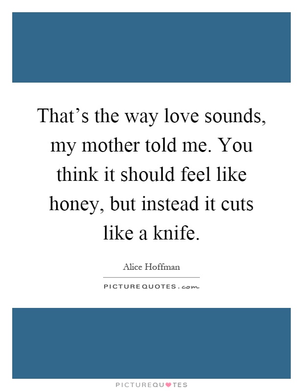 That's the way love sounds, my mother told me. You think it should feel like honey, but instead it cuts like a knife Picture Quote #1