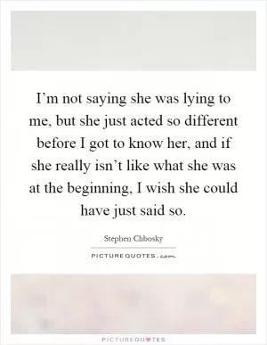 I’m not saying she was lying to me, but she just acted so different before I got to know her, and if she really isn’t like what she was at the beginning, I wish she could have just said so Picture Quote #1