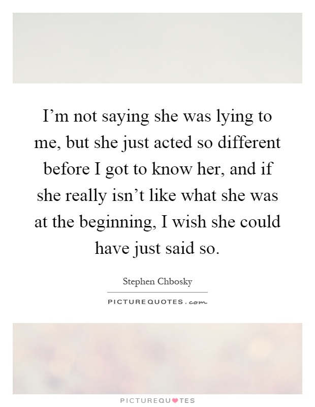 I'm not saying she was lying to me, but she just acted so different before I got to know her, and if she really isn't like what she was at the beginning, I wish she could have just said so Picture Quote #1