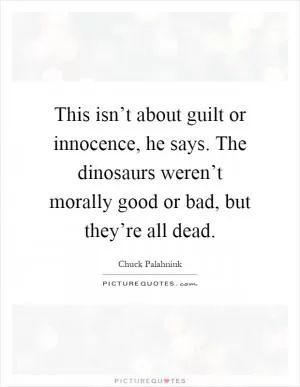 This isn’t about guilt or innocence, he says. The dinosaurs weren’t morally good or bad, but they’re all dead Picture Quote #1