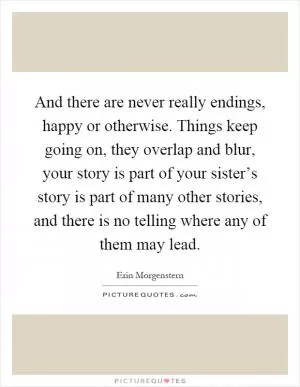 And there are never really endings, happy or otherwise. Things keep going on, they overlap and blur, your story is part of your sister’s story is part of many other stories, and there is no telling where any of them may lead Picture Quote #1