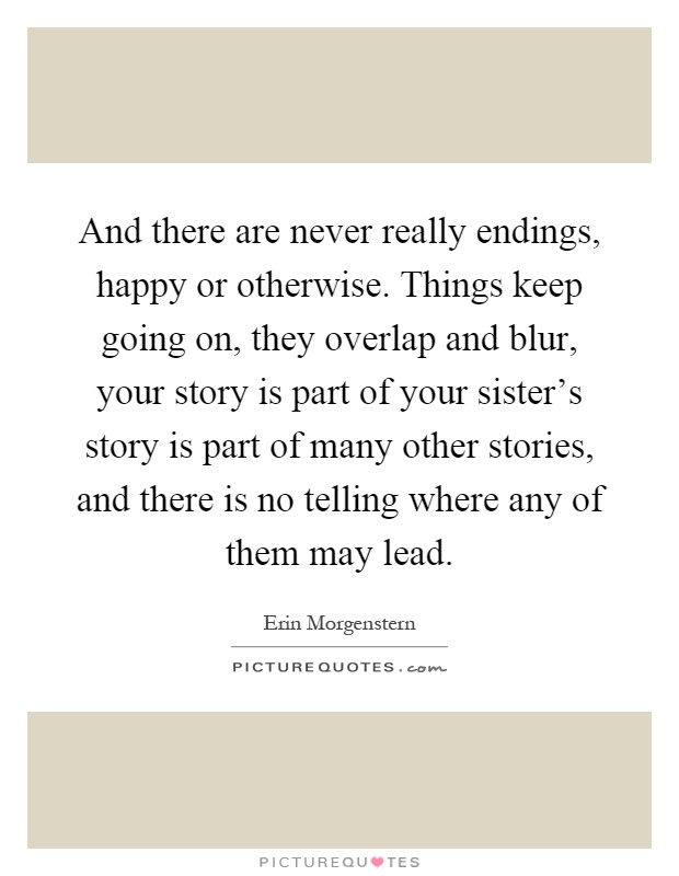 And there are never really endings, happy or otherwise. Things keep going on, they overlap and blur, your story is part of your sister's story is part of many other stories, and there is no telling where any of them may lead Picture Quote #1