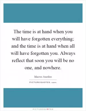 The time is at hand when you will have forgotten everything; and the time is at hand when all will have forgotten you. Always reflect that soon you will be no one, and nowhere Picture Quote #1