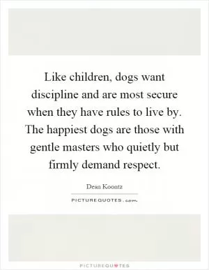 Like children, dogs want discipline and are most secure when they have rules to live by. The happiest dogs are those with gentle masters who quietly but firmly demand respect Picture Quote #1