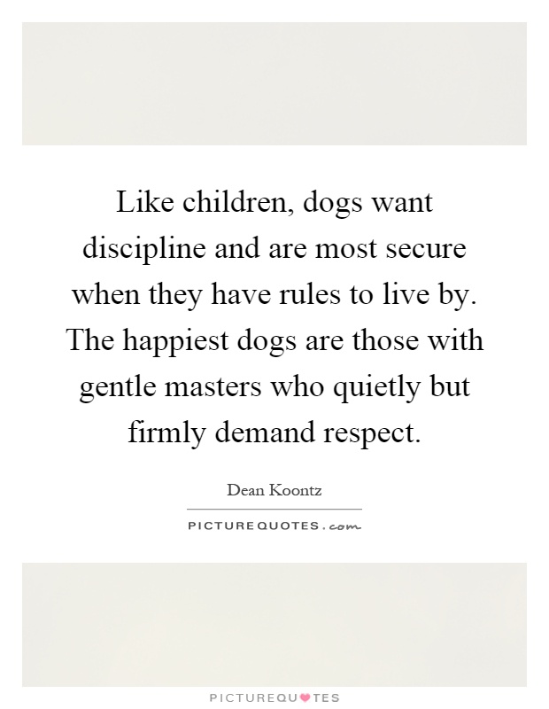Like children, dogs want discipline and are most secure when they have rules to live by. The happiest dogs are those with gentle masters who quietly but firmly demand respect Picture Quote #1