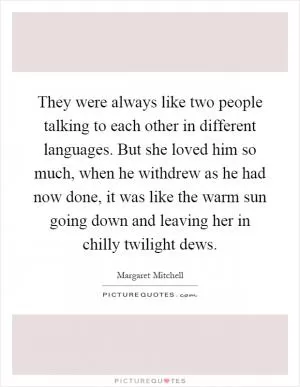 They were always like two people talking to each other in different languages. But she loved him so much, when he withdrew as he had now done, it was like the warm sun going down and leaving her in chilly twilight dews Picture Quote #1