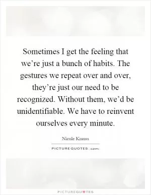 Sometimes I get the feeling that we’re just a bunch of habits. The gestures we repeat over and over, they’re just our need to be recognized. Without them, we’d be unidentifiable. We have to reinvent ourselves every minute Picture Quote #1