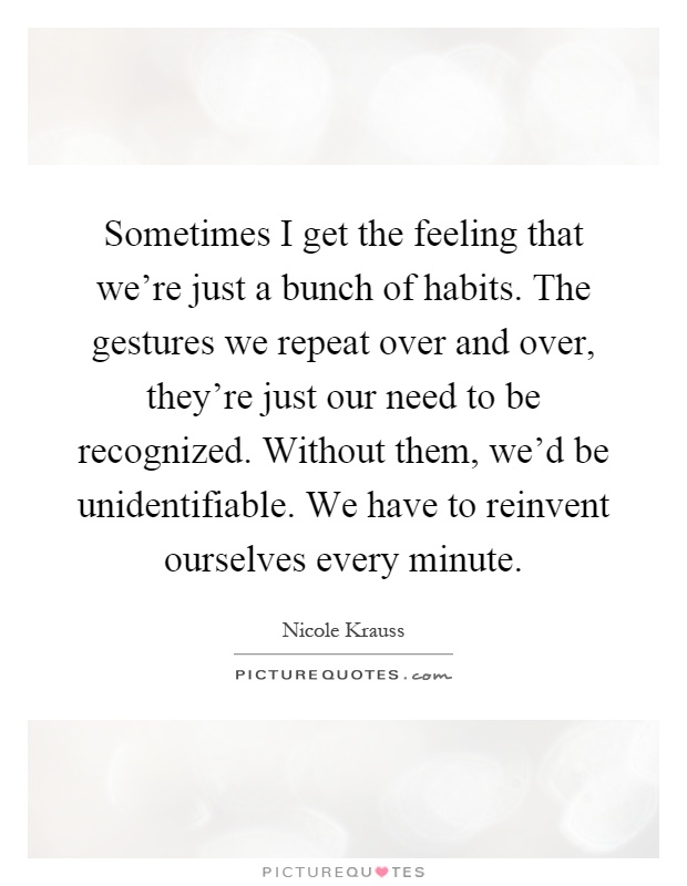 Sometimes I get the feeling that we're just a bunch of habits. The gestures we repeat over and over, they're just our need to be recognized. Without them, we'd be unidentifiable. We have to reinvent ourselves every minute Picture Quote #1