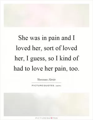 She was in pain and I loved her, sort of loved her, I guess, so I kind of had to love her pain, too Picture Quote #1