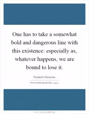 One has to take a somewhat bold and dangerous line with this existence: especially as, whatever happens, we are bound to lose it Picture Quote #1