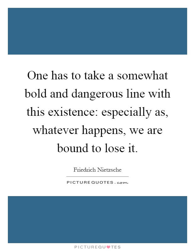 One has to take a somewhat bold and dangerous line with this existence: especially as, whatever happens, we are bound to lose it Picture Quote #1