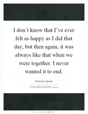 I don’t know that I’ve ever felt as happy as I did that day, but then again, it was always like that when we were together. I never wanted it to end Picture Quote #1