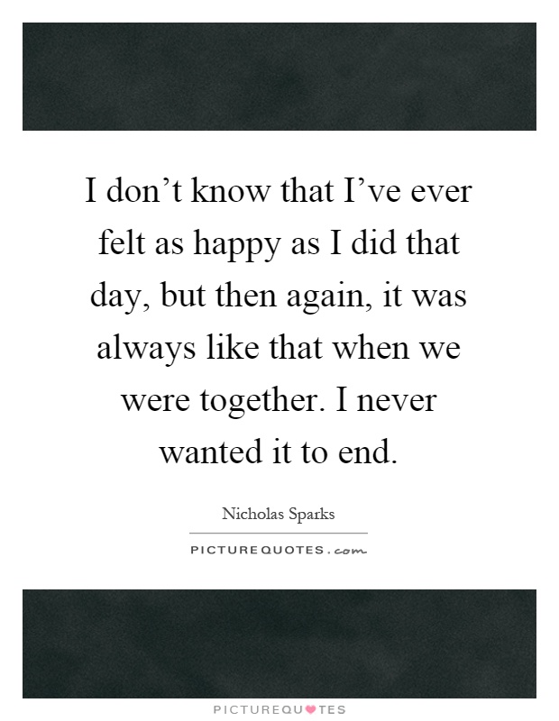 I don't know that I've ever felt as happy as I did that day, but then again, it was always like that when we were together. I never wanted it to end Picture Quote #1