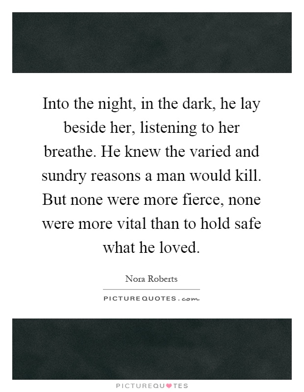 Into the night, in the dark, he lay beside her, listening to her breathe. He knew the varied and sundry reasons a man would kill. But none were more fierce, none were more vital than to hold safe what he loved Picture Quote #1