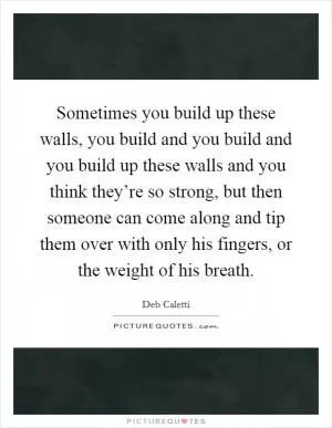 Sometimes you build up these walls, you build and you build and you build up these walls and you think they’re so strong, but then someone can come along and tip them over with only his fingers, or the weight of his breath Picture Quote #1