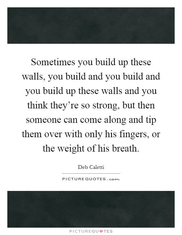 Sometimes you build up these walls, you build and you build and you build up these walls and you think they're so strong, but then someone can come along and tip them over with only his fingers, or the weight of his breath Picture Quote #1