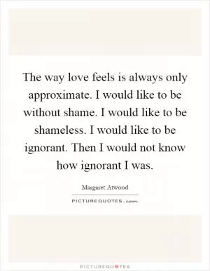 The way love feels is always only approximate. I would like to be without shame. I would like to be shameless. I would like to be ignorant. Then I would not know how ignorant I was Picture Quote #1