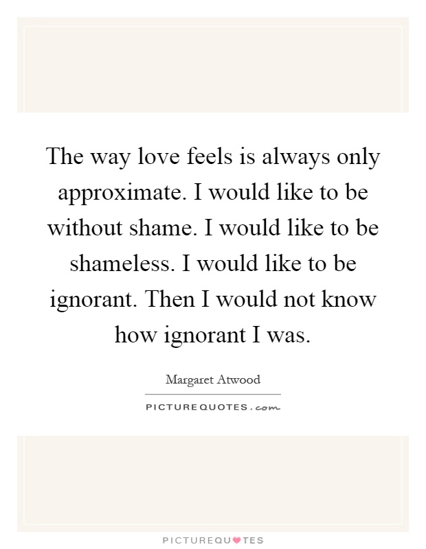 The way love feels is always only approximate. I would like to be without shame. I would like to be shameless. I would like to be ignorant. Then I would not know how ignorant I was Picture Quote #1