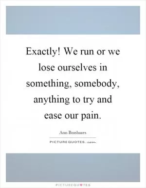 Exactly! We run or we lose ourselves in something, somebody, anything to try and ease our pain Picture Quote #1