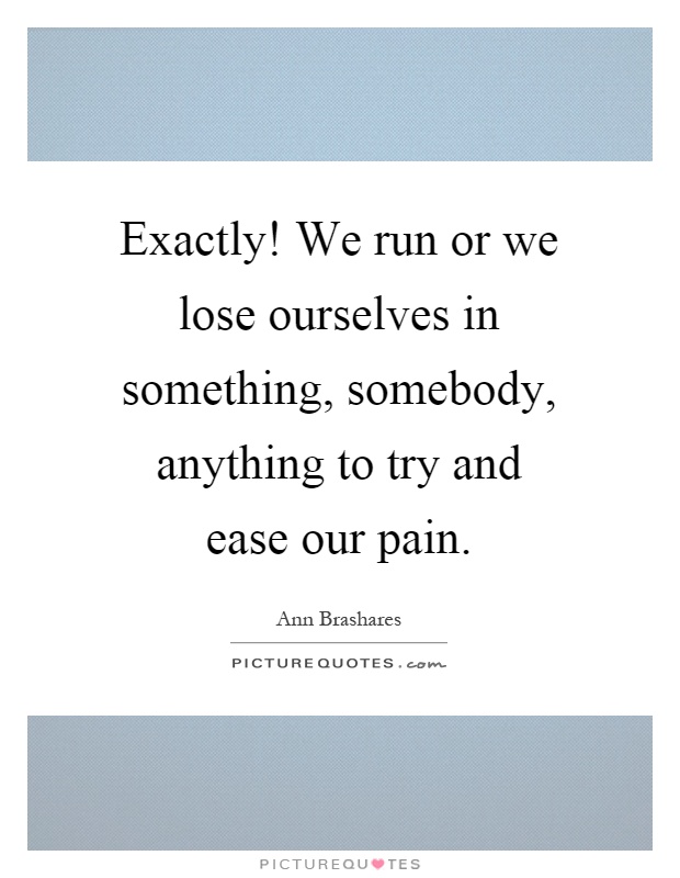 Exactly! We run or we lose ourselves in something, somebody, anything to try and ease our pain Picture Quote #1
