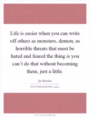 Life is easier when you can write off others as monsters, demon, as horrible threats that must be hated and feared the thing is you can’t do that without becoming them, just a little Picture Quote #1