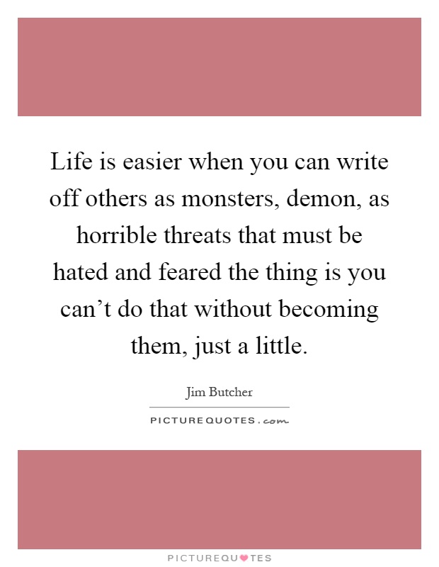 Life is easier when you can write off others as monsters, demon, as horrible threats that must be hated and feared the thing is you can't do that without becoming them, just a little Picture Quote #1